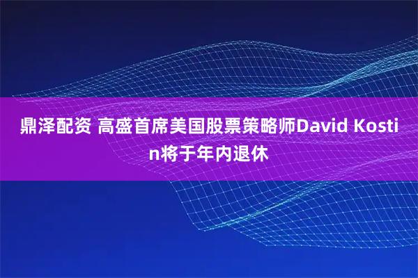 鼎泽配资 高盛首席美国股票策略师David Kostin将于年内退休