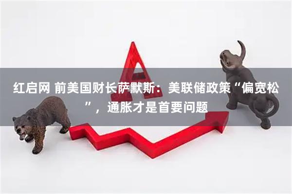 红启网 前美国财长萨默斯：美联储政策“偏宽松”，通胀才是首要问题