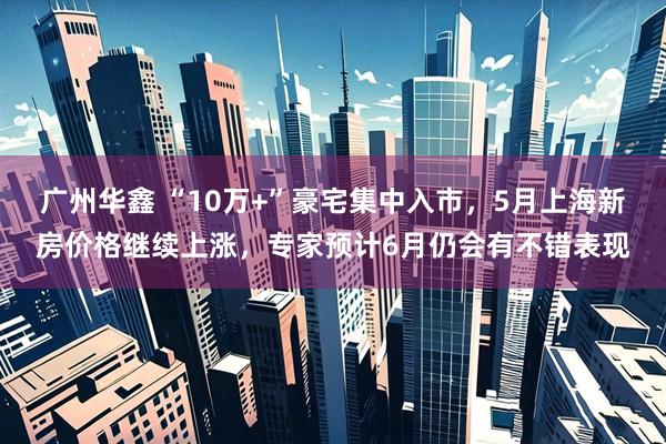 广州华鑫 “10万+”豪宅集中入市，5月上海新房价格继续上涨，专家预计6月仍会有不错表现