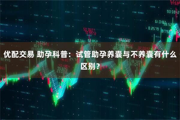 优配交易 助孕科普：试管助孕养囊与不养囊有什么区别？