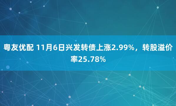 粤友优配 11月6日兴发转债上涨2.99%，转股溢价率25.78%
