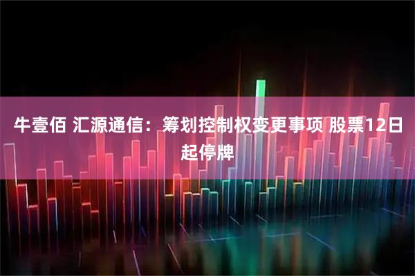 牛壹佰 汇源通信：筹划控制权变更事项 股票12日起停牌