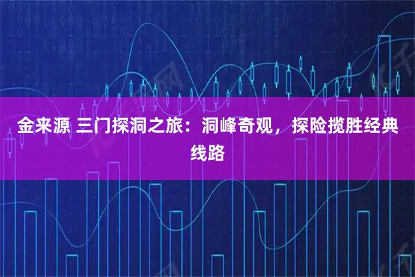 金来源 三门探洞之旅：洞峰奇观，探险揽胜经典线路