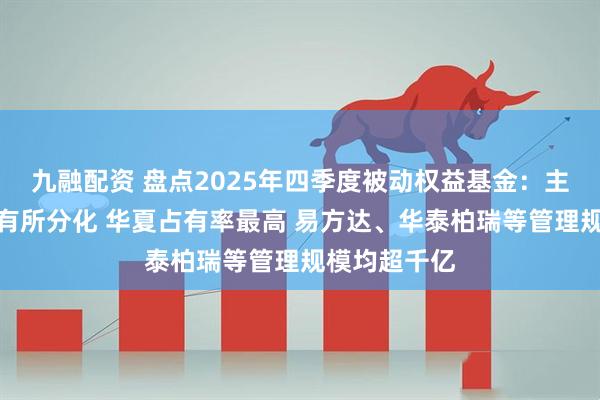 九融配资 盘点2025年四季度被动权益基金：主要宽基指数有所分化 华夏占有率最高 易方达、华泰柏瑞等管理规模均超千亿