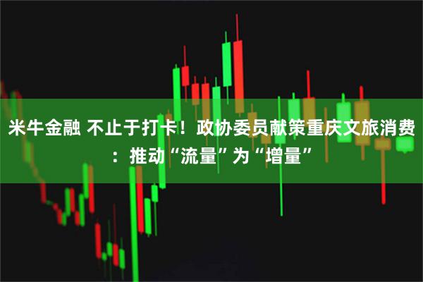 米牛金融 不止于打卡！政协委员献策重庆文旅消费：推动“流量”为“增量”