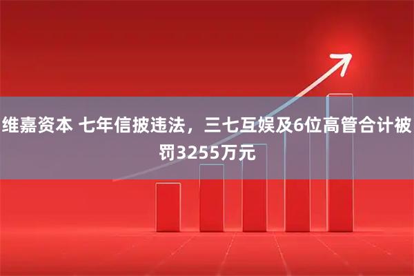 维嘉资本 七年信披违法，三七互娱及6位高管合计被罚3255万元