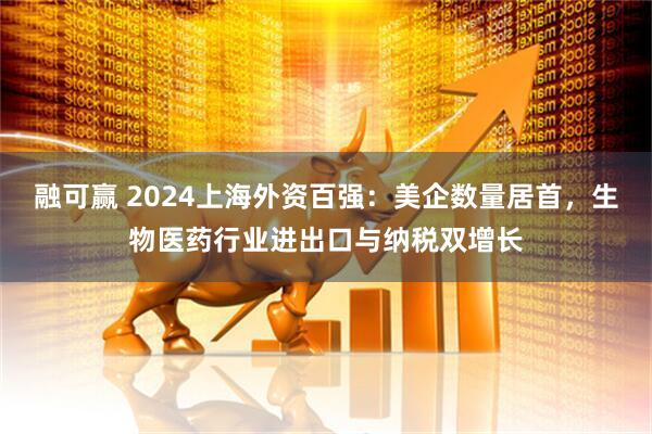 融可赢 2024上海外资百强：美企数量居首，生物医药行业进出口与纳税双增长