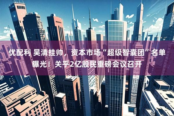 优配利 吴清挂帅，资本市场“超级智囊团”名单曝光！关乎2亿股民重磅会议召开