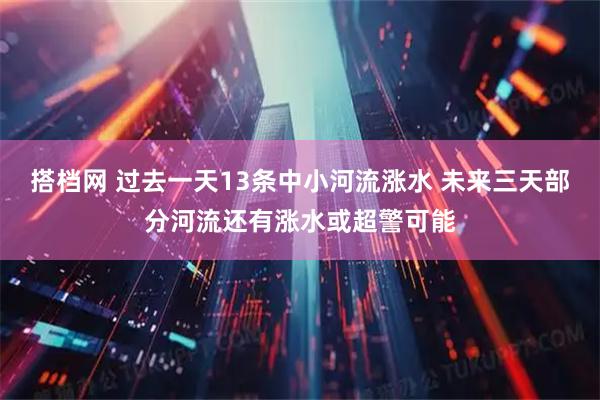 搭档网 过去一天13条中小河流涨水 未来三天部分河流还有涨水或超警可能